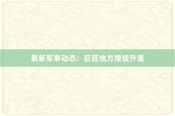 最新军事动态：巨匠地方捏续升温